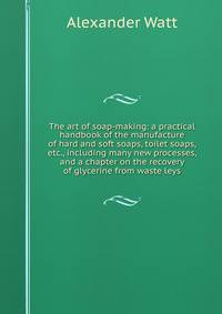 The art of soap-making: a practical handbook of the manufacture of hard and soft soaps, toilet soaps, etc., including many new processes, and a chapter on the recovery of glycerine from waste leys