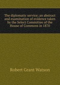 The diplomatic service; an abstract and examination of evidence taken by the Select Committee of the House of Commons in 1870