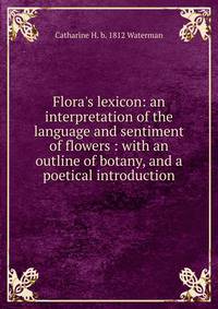 Flora's lexicon: an interpretation of the language and sentiment of flowers : with an outline of botany, and a poetical introduction