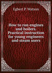 How to run engines and boilers. Practical instruction for young engineers and steam users
