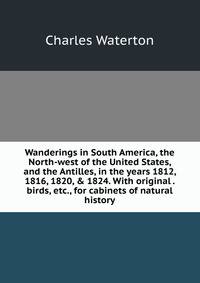 Wanderings in South America, the North-west of the United States, and the Antilles, in the years 1812, 1816, 1820, &amp; 1824. With original . birds, etc., for cabinets of natural history