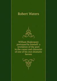 William Shakespare portrayed by himself: a revelation of the poet in the career and character of one of his own dramatic heroes