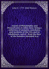 Annals of Philadelphia and Pennsylvania in olden time; being a collection of memoirs, anecdotes, and incidents of the City and its inhabitants, and of . from the days of the founders intended to p