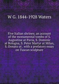 Five Italian shrines; an account of the monumental tombs of S. Augustine at Pavia, S. Dominic at Bologna, S. Peter Martyr at Milan, S. Donato at . with a prefatory essay on Tuscan sculpture