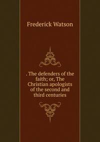 . The defenders of the faith; or, The Christian apologists of the second and third centuries