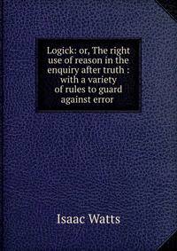 Logick: or, The right use of reason in the enquiry after truth : with a variety of rules to guard against error .