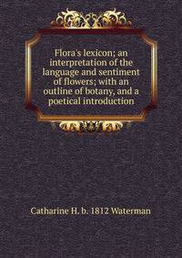 Flora's lexicon; an interpretation of the language and sentiment of flowers; with an outline of botany, and a poetical introduction