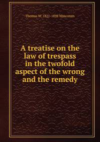 A treatise on the law of trespass in the twofold aspect of the wrong and the remedy