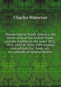 Wanderings in South America, the north-west of the United States and the Antilles in the years 1812, 1816, 1820 &amp; 1824: with original instructions for . birds, etc. for cabinets of natural history