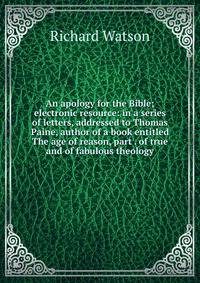 An apology for the Bible; electronic resource: in a series of letters, addressed to Thomas Paine, author of a book entitled The age of reason, part . of true and of fabulous theology.
