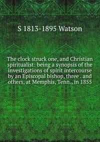 The clock struck one, and Christian spiritualist: being a synopsis of the investigations of spirit intercourse by an Episcopal bishop, three . and others, at Memphis, Tenn., in 1855