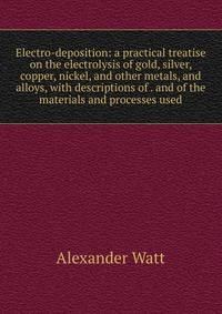 Electro-deposition: a practical treatise on the electrolysis of gold, silver, copper, nickel, and other metals, and alloys, with descriptions of . and of the materials and processes used