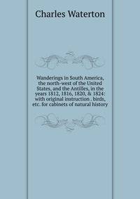 Wanderings in South America, the north-west of the United States, and the Antilles, in the years 1812, 1816, 1820, &amp; 1824: with original instruction . birds, etc. for cabinets of natural history