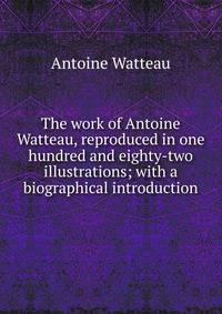 The work of Antoine Watteau, reproduced in one hundred and eighty-two illustrations; with a biographical introduction