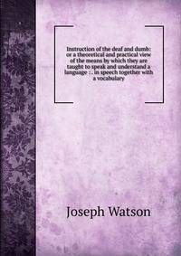 Instruction of the deaf and dumb: or a theoretical and practical view of the means by which they are taught to speak and understand a language : . in speech together with a vocabulary