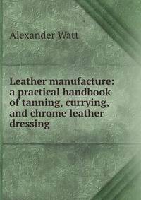 Leather manufacture: a practical handbook of tanning, currying, and chrome leather dressing