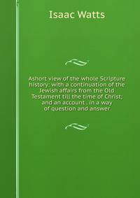 Ashort view of the whole Scripture history: with a continuation of the Jewish affairs from the Old Testament till the time of Christ; and an account . in a way of question and answer