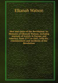 Men and times of the Revolution; or, Memoirs of Elkanah Watson, includng journals of travels in Europe and America, from 1777 to 1842, with his . reminiscences and incidents of the Revolution