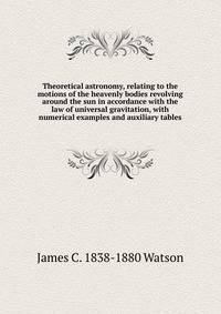 Theoretical astronomy, relating to the motions of the heavenly bodies revolving around the sun in accordance with the law of universal gravitation, with numerical examples and auxiliary tables