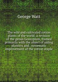 The wild and cultivated cotton plants of the world; a revision of the genus Gossypium, framed primarily with the object of aiding planters and . systematic improvement of the cotton staple