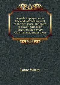 A guide to prayer: or, A free and rational account of the gift, grace, and spirit of prayer; with plain directions how every Christian may attain them