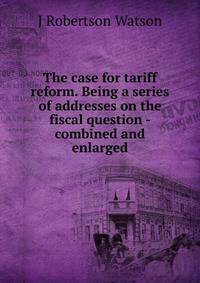 The case for tariff reform. Being a series of addresses on the fiscal question - combined and enlarged