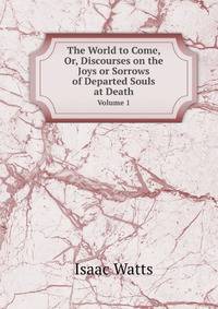 The World to Come, Or, Discourses on the Joys or Sorrows of Departed Souls at Death. Volume 1