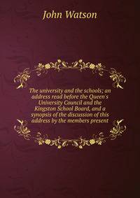 The university and the schools; an address read before the Queen's University Council and the Kingston School Board, and a synopsis of the discussion of this address by the members present