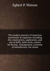 The modern practice of American machinists &amp; engineers including the construction, application, and use of drills, lathe tools, cutters for boring . management, economy of manufacture, the steam