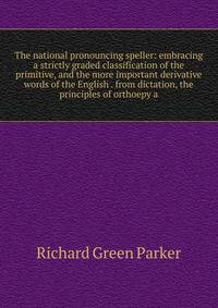 The national pronouncing speller: embracing a strictly graded classification of the primitive, and the more important derivative words of the English . from dictation, the principles of orthoepy a