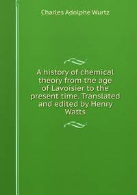A history of chemical theory from the age of Lavoisier to the present time. Translated and edited by Henry Watts