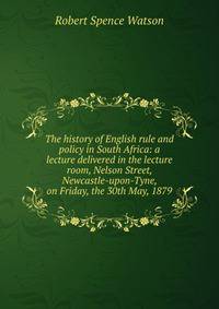The history of English rule and policy in South Africa: a lecture delivered in the lecture room, Nelson Street, Newcastle-upon-Tyne, on Friday, the 30th May, 1879