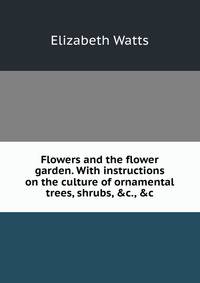 Flowers and the flower garden. With instructions on the culture of ornamental trees, shrubs, &amp;c., &amp;c