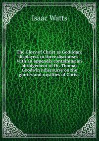 The Glory of Christ as God-Man: displayed, in three discourses . with an appendix containing an abridgement of Dr. Thomas Goodwin's discourse on the glories and royalties of Christ .