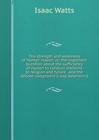 The strength and weakness of human reason: or, the important question about the sufficiency of reason to conduct mankind to religion and future . and the debate compromis'd and determin'd