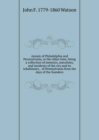 Annals of Philadelphia and Pennsylvania, in the olden time; being a collection of memoirs, anecdotes, and incidents of the city and its inhabitants, . of Pennsylvania from the days of the founders