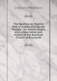 The Basilica: or, Palatial Hall of Justice and Sacred Temple : its nature, origin, and a description and history of the Basilican Church of Brixworth