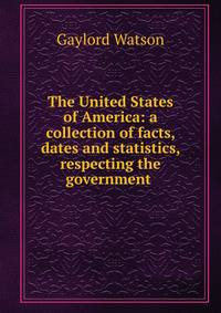 The United States of America: a collection of facts, dates and statistics, respecting the government .