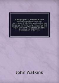 A Biographical, Historical and Chronological Dictionary: Containing a Faithful Account of the Lives, Characters, and Actions of the Most Eminent . of States, and the Succession of Sovere