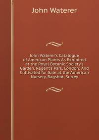 John Waterer's Catalogue of American Plants As Exhibited at the Royal Botanic Society's Garden, Regent's Park, London: And Cultivated for Sale at the American Nursery, Bagshot, Surrey