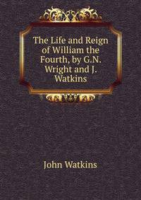 The Life and Reign of William the Fourth, by G.N. Wright and J. Watkins