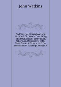 An Universal Biographical and Historical Dictionary, Containing a Faithful Account of the Lives, Actions, and Characters, of the Most Eminent Persons . and the Succession of Sovereign Princes, a