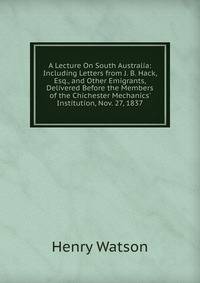A Lecture On South Australia: Including Letters from J. B. Hack, Esq., and Other Emigrants, Delivered Before the Members of the Chichester Mechanics' Institution, Nov. 27, 1837
