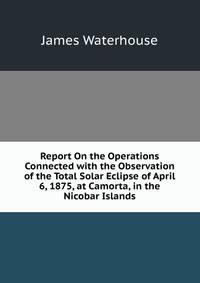 Report On the Operations Connected with the Observation of the Total Solar Eclipse of April 6, 1875, at Camorta, in the Nicobar Islands