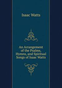 An Arrangement of the Psalms, Hymns, and Spiritual Songs of Isaac Watts