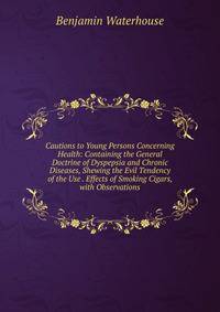 Cautions to Young Persons Concerning Health: Containing the General Doctrine of Dyspepsia and Chronic Diseases, Shewing the Evil Tendency of the Use . Effects of Smoking Cigars, with Observations