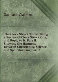The Clock Struck Three: Being a Review of Clock Struck One, and Reply to It. Part Ii. Showing the Harmony Between Christianity, Science, and Spoiritualism, Part 2
