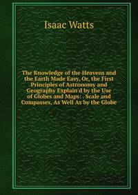 The Knowledge of the Heavens and the Earth Made Easy, Or, the First Principles of Astronomy and Geography Explain'd by the Use of Globes and Maps: . Scale and Compasses, As Well As by the Globe