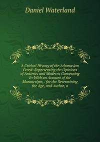 A Critical History of the Athanasian Creed: Representing the Opinions of Antients and Moderns Concerning It: With an Account of the Manuscripts, . for the Determining the Age, and Author, a