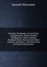 Christian Psalmody: In Four Parts, Comprising Dr. Watts's Psalms Abridged, Dr. Watts's Hymns Abridged, Select Hymns from Other Authors, and Select . with Directions for Musical Expression